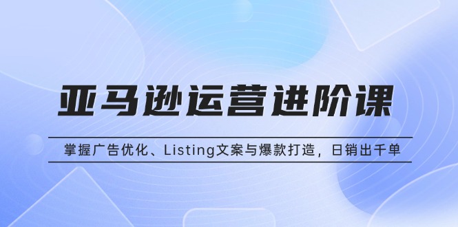 亚马逊运营进阶课：掌握广告优化、Listing文案与爆款打造，日销出千单-好资源网
