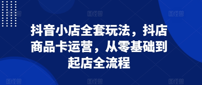 抖音小店全套玩法，抖店商品卡运营，从零基础到起店全流程-好资源网