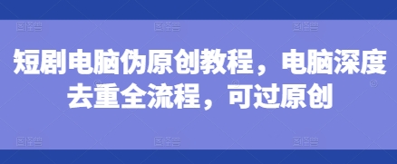 短剧电脑伪原创教程，电脑深度去重全流程，可过原创-好资源网