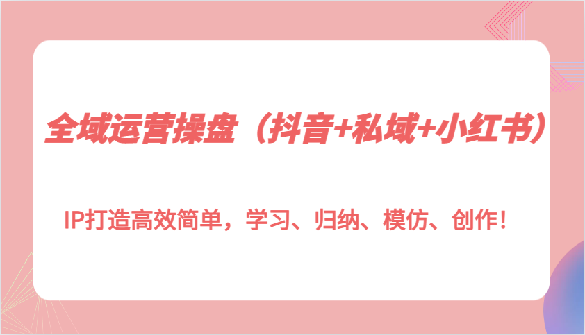 全域运营操盘(抖音+私域+小红书)IP打造高效简单，学习、归纳、模仿、创作！-好资源网